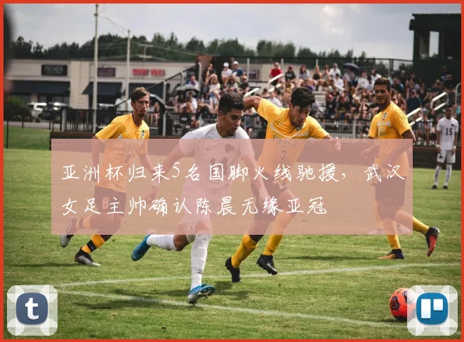 亚洲杯归来5名国脚火线驰援，武汉女足主帅确认陈晨无缘亚冠