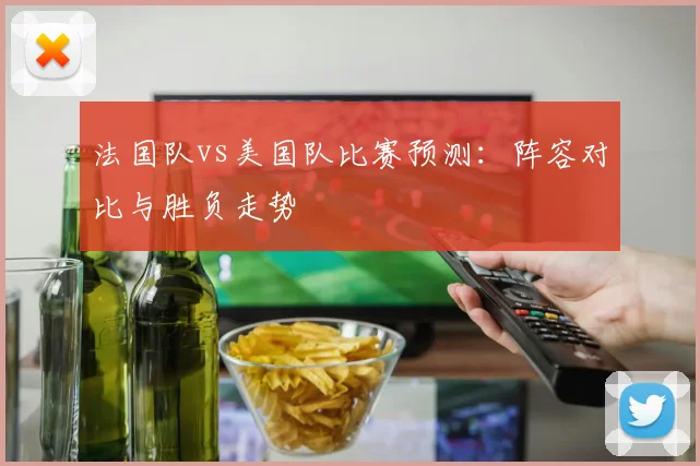 法国队vs美国队比赛预测：阵容对比与胜负走势