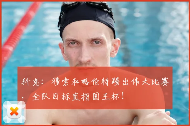 科克:穆索和略伦特踢出伟大比赛,全队目标直指国王杯!