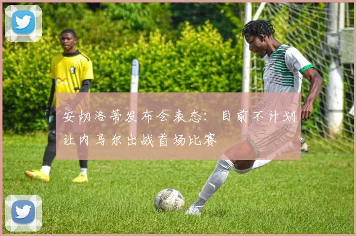 安切洛蒂发布会表态:目前不计划让内马尔出战首场比赛