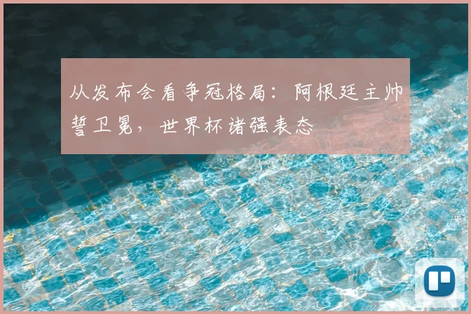 从发布会看争冠格局：阿根廷主帅誓卫冕，世界杯诸强表态