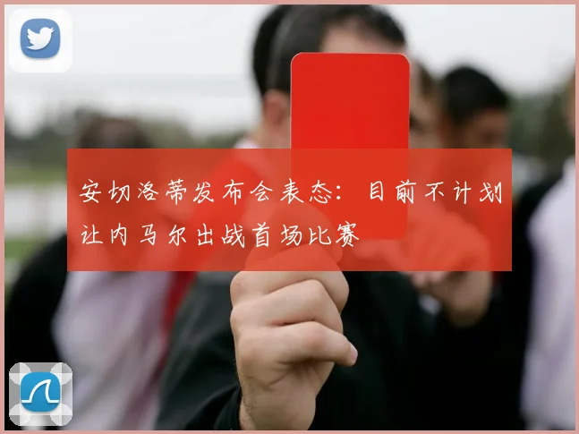 安切洛蒂发布会表态：目前不计划让内马尔出战首场比赛
