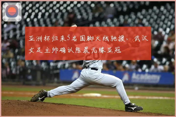 亚洲杯归来5名国脚火线驰援，武汉女足主帅确认陈晨无缘亚冠