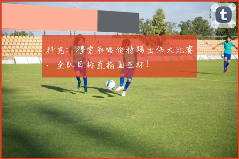 科克：穆索和略伦特踢出伟大比赛，全队目标直指国王杯！