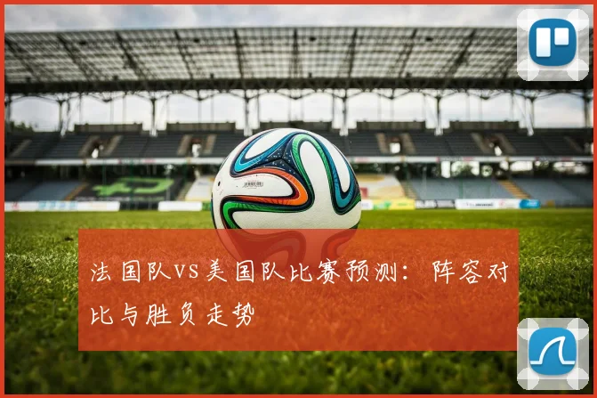 法国队vs美国队比赛预测：阵容对比与胜负走势